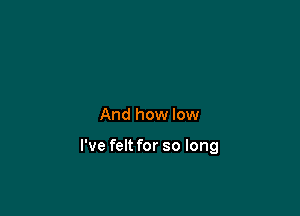 And how low

I've felt for so long