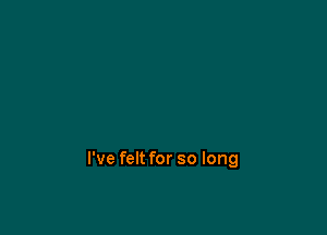 I've felt for so long