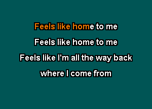 Feels like home to me

Feels like home to me

Feels like I'm all the way back

where I come from