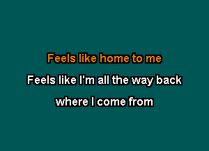 Feels like home to me

Feels like I'm all the way back

where I come from