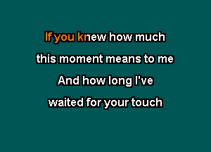 If you knew how much

this moment means to me

And how long I've

waited for your touch