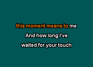 this moment means to me

And how long I've

waited for your touch