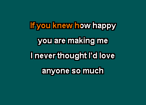 lfyou knew how happy

you are making me
lnever thought I'd love

anyone so much