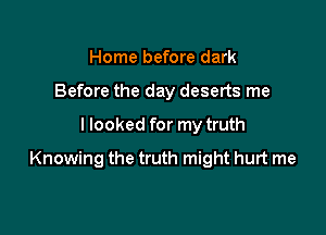 Home before dark
Before the day deserts me

I looked for my truth

Knowing the truth might hurt me