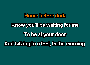 Home before dark
Know you'll be waiting for me

To be at your door

And talking to a fool, In the morning