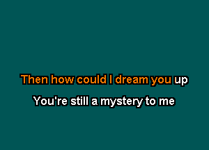 Then how could I dream you up

You're still a mystery to me