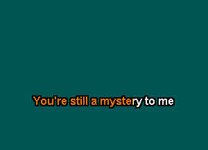 You're still a mystery to me