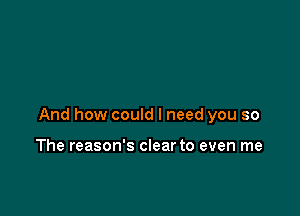 And how could I need you so

The reason's clear to even me