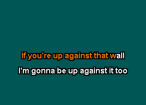 If you're up against that wall

I'm gonna be up against it too