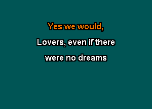 Yes we would,

Lovers, even ifthere

were no dreams