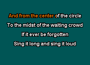 And from the center of the circle
To the midst of the waiting crowd

If it ever be forgotten

Sing it long and sing it loud