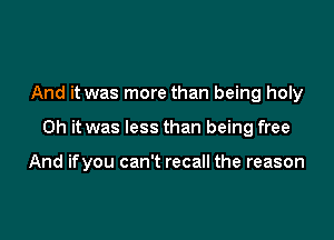 And it was more than being holy

Oh it was less than being free

And ifyou can't recall the reason