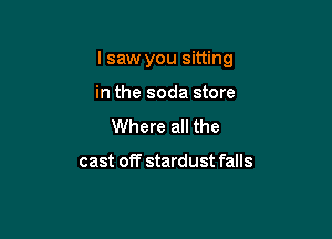 lsaw you sitting

in the soda store
Where all the

cast off stardust falls