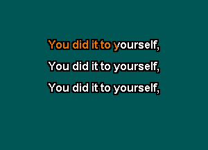 You did it to yourself,
You did it to yourself,

You did it to yourself,
