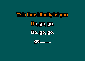 This time I finally let you

Go, go, go.
Go. go. go.

go ..........