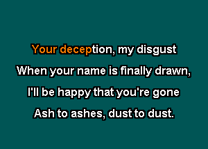 Your deception, my disgust
When your name is finally drawn,
I'll be happy that you're gone
Ash to ashes, dust to dust.