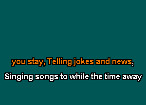 you stay, Tellingjokes and news,

Singing songs to while the time away