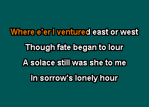 Where e'er I ventured east or west
Though fate began to lour

A solace still was she to me

In sorrow's lonely hour