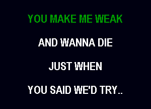 AND WANNA DIE
JUST WHEN

YOU SAID WE'D TRY..