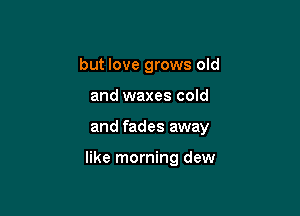 but love grows old

and waxes cold
and fades away

like morning dew