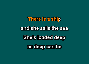 There is a ship

and she sails the sea

She's loaded deep

as deep can be