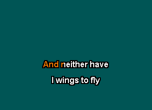 And neither have

lwings to fly