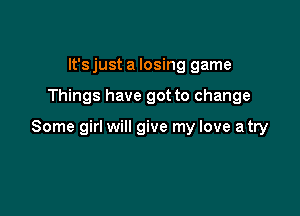It's just a losing game

Things have got to change

Some girl will give my love a try