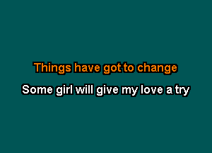 Things have got to change

Some girl will give my love a try