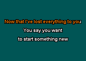 Now that I've lost everything to you

You say you want

to start something new