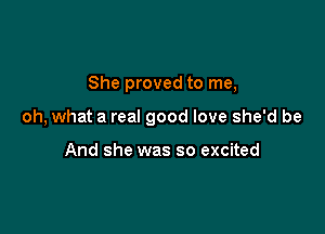 She proved to me,

oh, what a real good love she'd be

And she was so excited