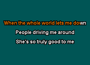 When the whoIe world lets me down

People driving me around

She's so truly good to me