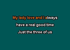 My lady love and I always

have a real good time

Just the three of us