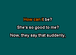 How can it be?

She's so good to me?

Now, they say that suddenly,