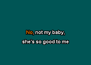 No, not my baby,

she's so good to me