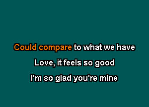 Could compare to what we have

Love, it feels so good

I'm so glad you're mine