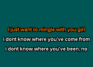 Ijust want to mingle with you girl

i dont know where you've come from

i dont know where you've been, no