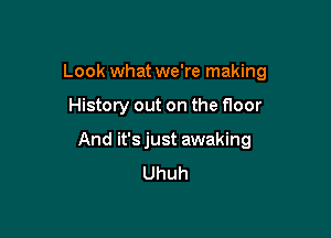Look what we're making

History out on the floor
And it'sjust awaking
Uhuh