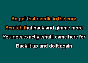 So get that needle in the core
Scratch that back and gimme more
You now exactly what I came here for

Back it up and do it again