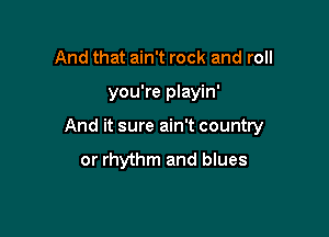 And that ain't rock and roll

you're playin'

And it sure ain't country
or rhythm and blues