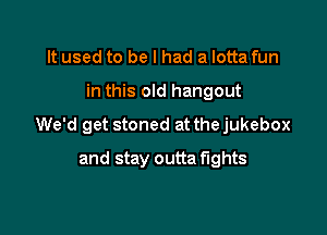 It used to be I had a lotta fun

in this old hangout

We'd get stoned at the jukebox

and stay outta fights