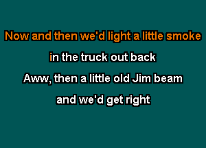 Now and then we'd light a little smoke

in the truck out back
Aww, then a little old Jim beam

and we'd get right