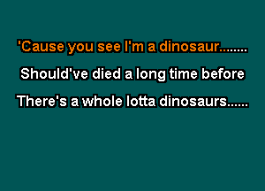 'Cause you see I'm a dinosaur ........

Should've died a long time before

There's a whole lotta dinosaurs ......