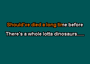 Should've died a long time before

There's a whole lotta dinosaurs ......