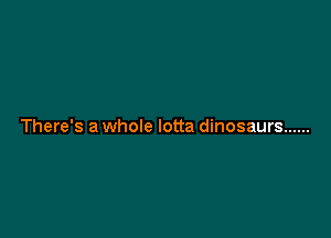 There's a whole lotta dinosaurs ......