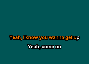 Yeah, I know you wanna get up

Yeah. come on