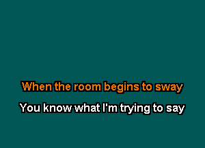 When the room begins to sway

You know what I'm trying to say