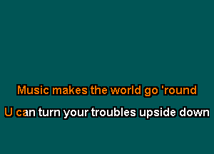 Music makes the world go 'round

U can turn yourtroubles upside down