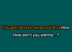 You got his love Jones out of control

Now don't you wanna... ?