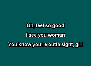 0h, feel so good

i see you woman

You know you're outta sight, girl