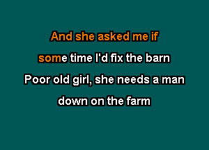 And she asked me if

some time I'd fix the barn

Poor old girl, she needs a man

down on the farm
